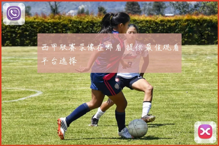西甲联赛录像在哪看 提供最佳观看平台选择