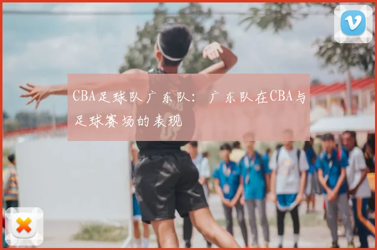 CBA足球队广东队：广东队在CBA与足球赛场的表现