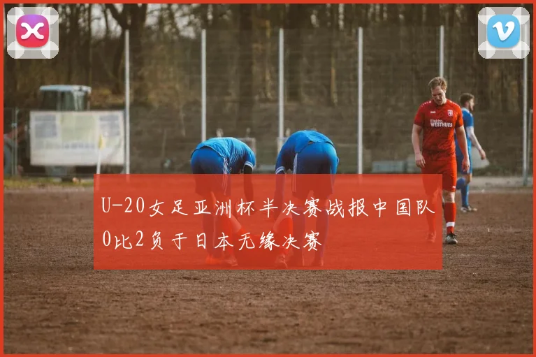 U-20女足亚洲杯半决赛战报中国队0比2负于日本无缘决赛