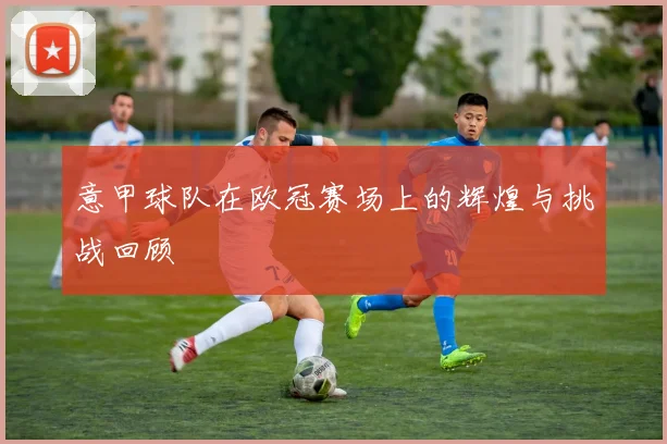 意甲球队在欧冠赛场上的辉煌与挑战回顾